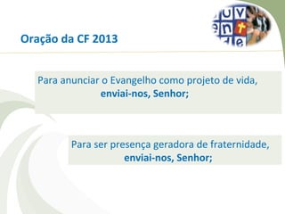 Oração da CF 2013


  Para anunciar o Evangelho como projeto de vida,
               enviai-nos, Senhor;



         Para ser presença geradora de fraternidade,
                     enviai-nos, Senhor;
 