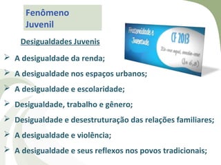 Fenômeno
      Juvenil
    Desigualdades Juvenis
 A desigualdade da renda;
 A desigualdade nos espaços urbanos;
 A desigualdade e escolaridade;
 Desigualdade, trabalho e gênero;
 Desigualdade e desestruturação das relações familiares;
 A desigualdade e violência;
 A desigualdade e seus reflexos nos povos tradicionais;
 