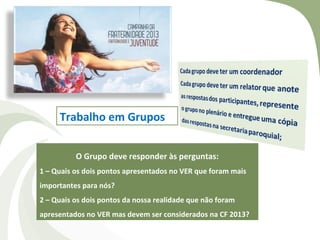 Trabalho em Grupos


          O Grupo deve responder às perguntas:
1 – Quais os dois pontos apresentados no VER que foram mais
importantes para nós?
2 – Quais os dois pontos da nossa realidade que não foram
apresentados no VER mas devem ser considerados na CF 2013?
 