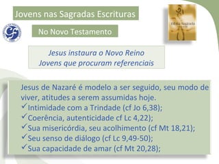 Jovens nas Sagradas Escrituras
     No Novo Testamento

        Jesus instaura o Novo Reino
     Jovens que procuram referenciais

 Jesus de Nazaré é modelo a ser seguido, seu modo de
 viver, atitudes a serem assumidas hoje.
 Intimidade com a Trindade (cf Jo 6,38);
 Coerência, autenticidade cf Lc 4,22);
 Sua misericórdia, seu acolhimento (cf Mt 18,21);
 Seu senso de diálogo (cf Lc 9,49-50);
 Sua capacidade de amar (cf Mt 20,28);
 