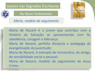 Jovens nas Sagradas Escrituras
       No Novo Testamento
    Maria, modelo de seguimento

 Maria de Nazaré é a jovem que contribui com a
 História da Salvação se apresentando com fé,
 obediência, coragem e liderança.
 Maria de Nazaré, perfeita discípula e pedagoga da
 evangelização da juventude;
 Maria de Nazaré, é exemplo de missionária, de amiga,
 de sensibilidade social e pessoal;
 Maria de Nazaré, modelo de seguimento de Jesus
 Cristo;
 