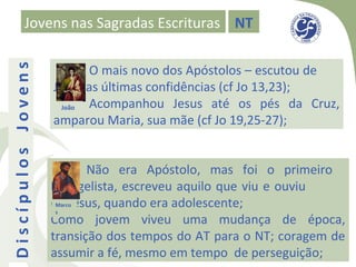 Jovens nas Sagradas Escrituras NT

                           O mais novo dos Apóstolos – escutou de
Discípulos Jovens


                    Jesus as últimas confidências (cf Jo 13,23);
                      João Acompanhou Jesus até os pés da Cruz,
                    amparou Maria, sua mãe (cf Jo 19,25-27);


                           Não era Apóstolo, mas foi o primeiro
                    Evangelista, escreveu aquilo que viu e ouviu
                    de Jesus, quando era adolescente;
                     Marco
                     s
                    Como jovem viveu uma mudança de época,
                    transição dos tempos do AT para o NT; coragem de
                    assumir a fé, mesmo em tempo de perseguição;
 