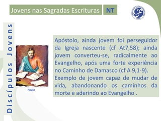 Jovens nas Sagradas Escrituras NT
Discípulos Jovens


                            Apóstolo, ainda jovem foi perseguidor
                            da Igreja nascente (cf At7,58); ainda
                            jovem converteu-se, radicalmente ao
                            Evangelho, após uma forte experiência
                            no Caminho de Damasco (cf A 9,1-9).
                            Exemplo de jovem capaz de mudar de
                            vida, abandonando os caminhos da
                    Paulo
                            morte e aderindo ao Evangelho .
 