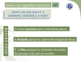 Jovens nas Sagradas Escrituras NT
                  Jovem, por que Jesus é o
                CAMINHO, VERDADE,E A VIDA?



                    O único Caminho para a felicidade plena;
JESUS CR ISTO




                    A Verdade porque é a plena Revelação de Deus;


                    É a Vida porque é o vencedor da morte,
                    do pecado e do mal no mundo;
 
