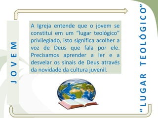 “ L U G A R T E O L Ó G I C O”
            A Igreja entende que o jovem se
            constitui em um “lugar teológico”
            privilegiado, isto significa acolher a
J O V E M


            voz de Deus que fala por ele.
            Precisamos aprender a ler e a
            desvelar os sinais de Deus através
            da novidade da cultura juvenil.
 