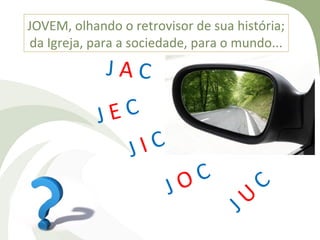 JOVEM, olhando o retrovisor de sua história;
da Igreja, para a sociedade, para o mundo...
             JAC

            J EC
                 J IC
                            O C          C
                        J            U
                                   J
 
