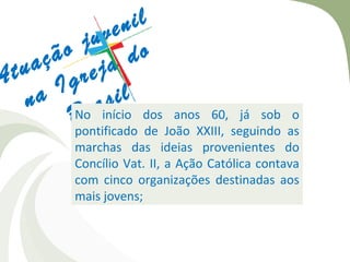 en il
          j uv
       ão a do
     aç rej
A tu
       Ig il
    n a Nor ainício dos anos 60, já sob o
               s
         B
         pontificado de João XXIII, seguindo as
            marchas das ideias provenientes do
            Concílio Vat. II, a Ação Católica contava
            com cinco organizações destinadas aos
            mais jovens;
 
