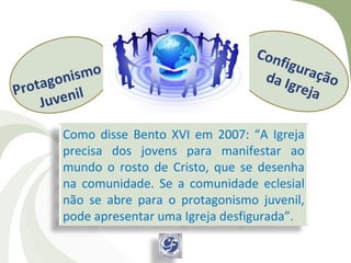 Con
                                          figu
    ag o n
          ismo                         da I ração
Prot enil                                   grej
                                                 a
    Juv
       Como disse Bento XVI em 2007: “A Igreja
       precisa dos jovens para manifestar ao
       mundo o rosto de Cristo, que se desenha
       na comunidade. Se a comunidade eclesial
       não se abre para o protagonismo juvenil,
       pode apresentar uma Igreja desfigurada”.
 