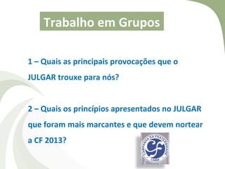 Trabalho em Grupos

1 – Quais as principais provocações que o
JULGAR trouxe para nós?


2 – Quais os princípios apresentados no JULGAR
que foram mais marcantes e que devem nortear
a CF 2013?
 