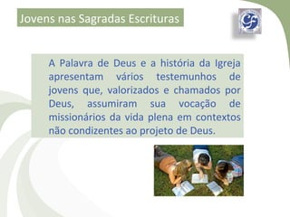 Jovens nas Sagradas Escrituras


     A Palavra de Deus e a história da Igreja
     apresentam vários testemunhos de
     jovens que, valorizados e chamados por
     Deus, assumiram sua vocação de
     missionários da vida plena em contextos
     não condizentes ao projeto de Deus.
 