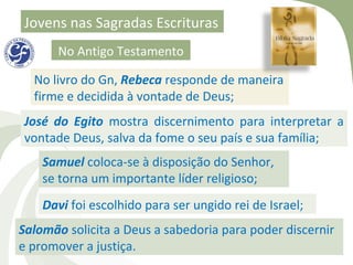 Jovens nas Sagradas Escrituras
      No Antigo Testamento

  No livro do Gn, Rebeca responde de maneira
  firme e decidida à vontade de Deus;
José do Egito mostra discernimento para interpretar a
vontade Deus, salva da fome o seu país e sua família;
    Samuel coloca-se à disposição do Senhor,
    se torna um importante líder religioso;
    Davi foi escolhido para ser ungido rei de Israel;
Salomão solicita a Deus a sabedoria para poder discernir
e promover a justiça.
 