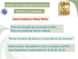 Jovens nas Sagradas Escrituras
        No Novo Testamento

     Jesus instaura o Novo Reino

    Pela Encarnação de seu próprio Filho,
    Deus se revela de forma radical;

 “Rosto humano de Deus e o rosto divino do homem”;

  Nasce pobre, vive pobre e com os pobres, partilha
  suas angústias e esperanças (Lc 4,16-20; 15,2);
 