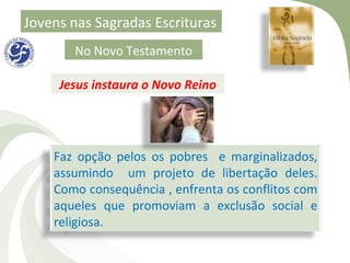 Jovens nas Sagradas Escrituras
       No Novo Testamento

     Jesus instaura o Novo Reino




    Faz opção pelos os pobres e marginalizados,
    assumindo um projeto de libertação deles.
    Como consequência , enfrenta os conflitos com
    aqueles que promoviam a exclusão social e
    religiosa.
 