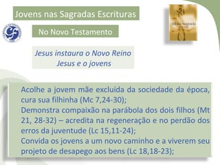 Jovens nas Sagradas Escrituras
     No Novo Testamento

    Jesus instaura o Novo Reino
           Jesus e o jovens


 Acolhe a jovem mãe excluída da sociedade da época,
 cura sua filhinha (Mc 7,24-30);
 Demonstra compaixão na parábola dos dois filhos (Mt
 21, 28-32) – acredita na regeneração e no perdão dos
 erros da juventude (Lc 15,11-24);
 Convida os jovens a um novo caminho e a viverem seu
 projeto de desapego aos bens (Lc 18,18-23);
 
