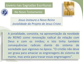 Jovens nas Sagradas Escrituras
     No Novo Testamento

         Jesus instaura o Novo Reino
    Jovialidade do Projeto de Jesus Cristo


 A jovialidade, consistia, na apresentação da novidade
 do REINO como renovação radical da relação com
 Deus e com os irmãos; e isto tinha também
 consequências radicais diante do sistema de
 sociedade que vigorava na época. “O cristão não deve
 ser graxa para amaciar as engrenagens do sistema de
 morte, mas areia para travar essas engrenagens”.
 