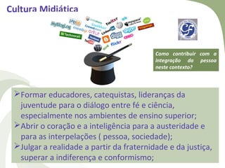 Cultura Midiática



                                          Como contribuir com a
                                          integração da pessoa
                                          neste contexto?



 Formar educadores, catequistas, lideranças da
  juventude para o diálogo entre fé e ciência,
  especialmente nos ambientes de ensino superior;
 Abrir o coração e a inteligência para a austeridade e
  para as interpelações ( pessoa, sociedade);
 Julgar a realidade a partir da fraternidade e da justiça,
  superar a indiferença e conformismo;
 
