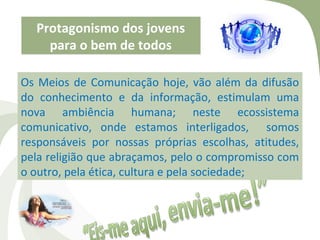 Protagonismo dos jovens
    para o bem de todos

Os Meios de Comunicação hoje, vão além da difusão
do conhecimento e da informação, estimulam uma
nova ambiência humana; neste ecossistema
comunicativo, onde estamos interligados, somos
responsáveis por nossas próprias escolhas, atitudes,
pela religião que abraçamos, pelo o compromisso com
o outro, pela ética, cultura e pela sociedade;
 