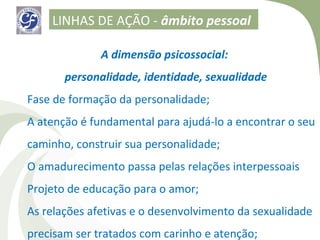 LINHAS DE AÇÃO - âmbito pessoal

              A dimensão psicossocial:
       personalidade, identidade, sexualidade
Fase de formação da personalidade;
A atenção é fundamental para ajudá-lo a encontrar o seu
caminho, construir sua personalidade;
O amadurecimento passa pelas relações interpessoais
Projeto de educação para o amor;
As relações afetivas e o desenvolvimento da sexualidade
precisam ser tratados com carinho e atenção;
 