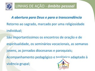 LINHAS DE AÇÃO - âmbito pessoal

   A abertura para Deus e para a transcendência
Retorno ao sagrado, marcado por uma religiosidade
individual;
São importantíssimos os encontros de oração e de
espiritualidade, os seminários vocacionais, as semanas
jovens, as jornadas diocesanas e paroquiais;
Acompanhamento pedagógico e teológico adaptado à
vivência grupal;
 