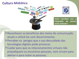 Cultura Midiática



                                     Como contribuir com a
                                     integração da pessoa
                                     neste contexto?



 Reconhecer os benefícios dos meios de comunicação
  atuais e utilizá-los com discernimento;
 Perceber os perigos que o uso descuidado das
  tecnologias digitais pode provocar;
 Cuidar para que os relacionamentos virtuais não
  prejudiquem os encontros pessoais, nem sirvam para
  alienar e para isolar as pessoas;
 