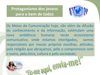 Protagonismo dos jovens
    para o bem de todos

Os Meios de Comunicação hoje, vão além da difusão
do conhecimento e da informação, estimulam uma
nova ambiência humana; neste ecossistema
comunicativo, onde estamos interligados, somos
responsáveis por nossas próprias escolhas, atitudes,
pela religião que abraçamos, pelo o compromisso com
o outro, pela ética, cultura e pela sociedade;
 