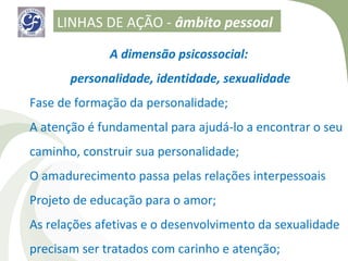 LINHAS DE AÇÃO - âmbito pessoal

              A dimensão psicossocial:
       personalidade, identidade, sexualidade
Fase de formação da personalidade;
A atenção é fundamental para ajudá-lo a encontrar o seu
caminho, construir sua personalidade;
O amadurecimento passa pelas relações interpessoais
Projeto de educação para o amor;
As relações afetivas e o desenvolvimento da sexualidade
precisam ser tratados com carinho e atenção;
 