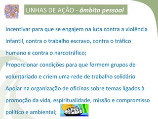 LINHAS DE AÇÃO - âmbito pessoal

Incentivar para que se engajem na luta contra a violência
infantil, contra o trabalho escravo, contra o tráfico
humano e contra o narcotráfico;
Proporcionar condições para que formem grupos de
voluntariado e criem uma rede de trabalho solidário
Apoiar na organização de oficinas sobre temas ligados à
promoção da vida, espiritualidade, missão e compromisso
político e ambiental;
 