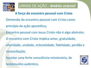 LINHAS DE AÇÃO - âmbito eclesial
      A força do encontro pessoal com Cristo
Dimensão do encontro pessoal com Cristo como
princípio da ação apostólica;
Encontro pessoal com Jesus Cristo não é algo abstrato;
O encontro com Cristo implica amor, gratuidade,
alteridade, unidade, eclesialidade, fidelidade, perdão e
reconciliação;
Suscitar uma forte consciência missionária, de
testemunho autêntico;
 
