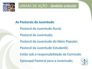 LINHAS DE AÇÃO - âmbito eclesial


As Pastorais da Juventude
  Pastoral da Juventude Rural;
  Pastoral da Juventude;
  Pastoral da Juventude do Meio Popular;
  Pastoral da Juventude Estudantil;
  Estão sob a responsabilidade da Comissão
  Episcopal Pastoral para a Juventude;
 