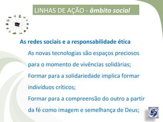 LINHAS DE AÇÃO - âmbito social



As redes sociais e a responsabilidade ética
   As novas tecnologias são espaços preciosos
   para o momento de vivências solidárias;
   Formar para a solidariedade implica formar
   indivíduos críticos;
   Formar para a compreensão do outro a partir
   da fé como imagem e semelhança de Deus;
 