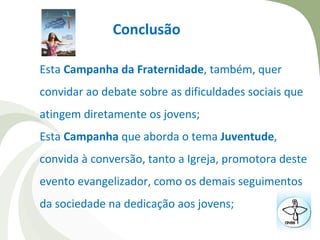 Conclusão

Esta Campanha da Fraternidade, também, quer
convidar ao debate sobre as dificuldades sociais que
atingem diretamente os jovens;
Esta Campanha que aborda o tema Juventude,
convida à conversão, tanto a Igreja, promotora deste
evento evangelizador, como os demais seguimentos
da sociedade na dedicação aos jovens;
 