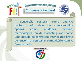 Conversão Pastoral


A conversão pastoral, como anúncio
profético, não deve ser compreendida
apenas     como      mudança       externa,
metodológica, ou de marketing, mas como
uma atitude de conversão interior que brota
do encontro pessoal e comunitário com o
Ressuscitado .
 