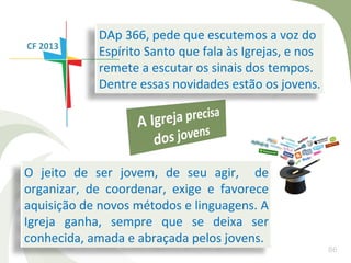 DAp 366, pede que escutemos a voz do
CF 2013
            Espírito Santo que fala às Igrejas, e nos
            remete a escutar os sinais dos tempos.
            Dentre essas novidades estão os jovens.




O jeito de ser jovem, de seu agir, de
organizar, de coordenar, exige e favorece
aquisição de novos métodos e linguagens. A
Igreja ganha, sempre que se deixa ser
conhecida, amada e abraçada pelos jovens.
                                                        86
 