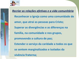 Recriar as relações afetivas e a vida comunitária
 Reconhecer a Igreja como uma comunidade de
 amor, que atrai as pessoas para Cristo;
 Superar as divergências e as diferenças na
 família, na comunidade e nos grupos,
 promovendo a cultura de paz;
 Estender o serviço da caridade a todos os que
 se sentem marginalizados e isolados da
 vivência fraterna;
 