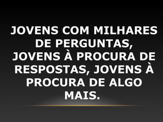 JOVENS COM MILHARES
    DE PERGUNTAS,
JOVENS À PROCURA DE
 RESPOSTAS, JOVENS À
  PROCURA DE ALGO
        MAIS.
 