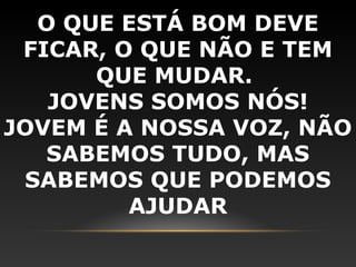O QUE ESTÁ BOM DEVE
 FICAR, O QUE NÃO E TEM
      QUE MUDAR.
   JOVENS SOMOS NÓS!
JOVEM É A NOSSA VOZ, NÃO
   SABEMOS TUDO, MAS
 SABEMOS QUE PODEMOS
         AJUDAR
 