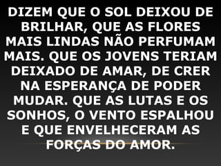 DIZEM QUE O SOL DEIXOU DE
  BRILHAR, QUE AS FLORES
MAIS LINDAS NÃO PERFUMAM
MAIS. QUE OS JOVENS TERIAM
 DEIXADO DE AMAR, DE CRER
  NA ESPERANÇA DE PODER
 MUDAR. QUE AS LUTAS E OS
SONHOS, O VENTO ESPALHOU
  E QUE ENVELHECERAM AS
     FORÇAS DO AMOR.
 
