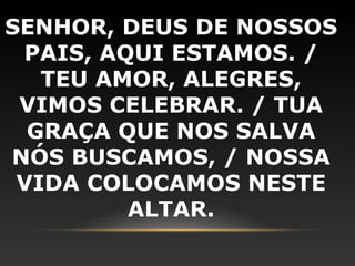 SENHOR, DEUS DE NOSSOS
 PAIS, AQUI ESTAMOS. /
   TEU AMOR, ALEGRES,
 VIMOS CELEBRAR. / TUA
  GRAÇA QUE NOS SALVA
NÓS BUSCAMOS, / NOSSA
 VIDA COLOCAMOS NESTE
         ALTAR.
 