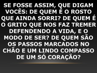 SE FOSSE ASSIM, QUE DIGAM
 VOCÊS: DE QUEM É O ROSTO
QUE AINDA SORRI? DE QUEM É
O GRITO QUE NOS FAZ TREMER
  DEFENDENDO A VIDA, E O
 MODO DE SER? DE QUEM SÃO
  OS PASSOS MARCADOS NO
CHÃO E UM LINDO COMPASSO
     DE UM SÓ CORAÇÃO?
 