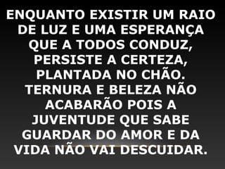 ENQUANTO EXISTIR UM RAIO
 DE LUZ E UMA ESPERANÇA
   QUE A TODOS CONDUZ,
   PERSISTE A CERTEZA,
    PLANTADA NO CHÃO.
  TERNURA E BELEZA NÃO
     ACABARÃO POIS A
   JUVENTUDE QUE SABE
  GUARDAR DO AMOR E DA
 VIDA NÃO VAI DESCUIDAR.
 