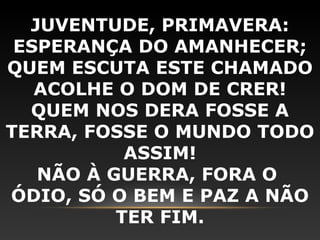 JUVENTUDE, PRIMAVERA:
 ESPERANÇA DO AMANHECER;
QUEM ESCUTA ESTE CHAMADO
   ACOLHE O DOM DE CRER!
  QUEM NOS DERA FOSSE A
TERRA, FOSSE O MUNDO TODO
           ASSIM!
   NÃO À GUERRA, FORA O
ÓDIO, SÓ O BEM E PAZ A NÃO
          TER FIM.
 