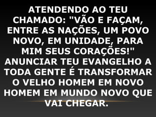 ATENDENDO AO TEU
  CHAMADO: "VÃO E FAÇAM,
 ENTRE AS NAÇÕES, UM POVO
  NOVO, EM UNIDADE, PARA
    MIM SEUS CORAÇÕES!"
ANUNCIAR TEU EVANGELHO A
TODA GENTE É TRANSFORMAR
  O VELHO HOMEM EM NOVO
HOMEM EM MUNDO NOVO QUE
        VAI CHEGAR.
 