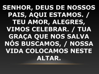 SENHOR, DEUS DE NOSSOS
 PAIS, AQUI ESTAMOS. /
   TEU AMOR, ALEGRES,
 VIMOS CELEBRAR. / TUA
  GRAÇA QUE NOS SALVA
NÓS BUSCAMOS, / NOSSA
 VIDA COLOCAMOS NESTE
         ALTAR.
 