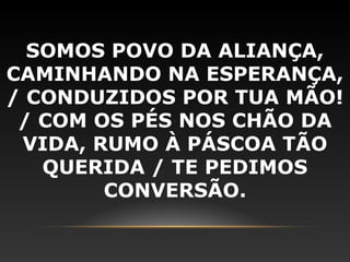 SOMOS POVO DA ALIANÇA,
CAMINHANDO NA ESPERANÇA,
/ CONDUZIDOS POR TUA MÃO!
 / COM OS PÉS NOS CHÃO DA
 VIDA, RUMO À PÁSCOA TÃO
   QUERIDA / TE PEDIMOS
        CONVERSÃO.
 