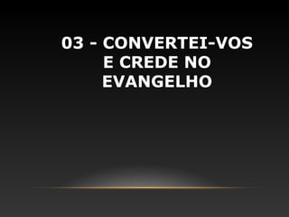 03 - CONVERTEI-VOS
     E CREDE NO
     EVANGELHO
 