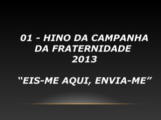 01 - HINO DA CAMPANHA
   DA FRATERNIDADE
         2013

“EIS-ME AQUI, ENVIA-ME”
 