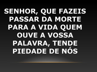 SENHOR, QUE FAZEIS
 PASSAR DA MORTE
 PARA A VIDA QUEM
   OUVE A VOSSA
  PALAVRA, TENDE
  PIEDADE DE NÓS
 