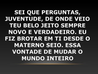SEI QUE PERGUNTAS,
JUVENTUDE, DE ONDE VEIO
 TEU BELO JEITO SEMPRE
 NOVO E VERDADEIRO. EU
FIZ BROTAR EM TI DESDE O
   MATERNO SEIO. ESSA
  VONTADE DE MUDAR O
     MUNDO INTEIRO
 