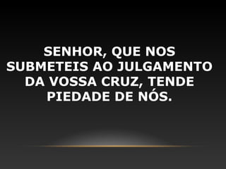 SENHOR, QUE NOS
SUBMETEIS AO JULGAMENTO
  DA VOSSA CRUZ, TENDE
    PIEDADE DE NÓS.
 