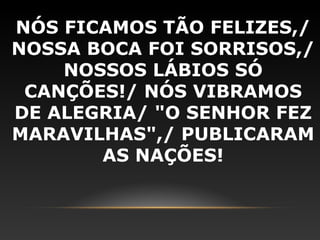 NÓS FICAMOS TÃO FELIZES,/
NOSSA BOCA FOI SORRISOS,/
    NOSSOS LÁBIOS SÓ
 CANÇÕES!/ NÓS VIBRAMOS
DE ALEGRIA/ "O SENHOR FEZ
MARAVILHAS",/ PUBLICARAM
       AS NAÇÕES!
 